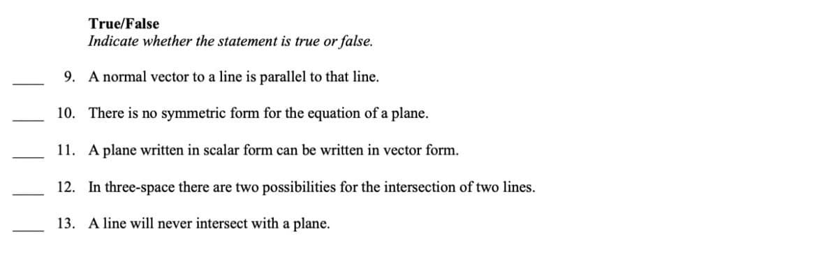 True/False
Indicate whether the statement is true or false.
9. A normal vector to a line is parallel to that line.
10. There is no symmetric form for the equation of a plane.
11. A plane written in scalar form can be written in vector form.
12. In three-space there are two possibilities for the intersection of two lines.
13. A line will never intersect with a plane.

