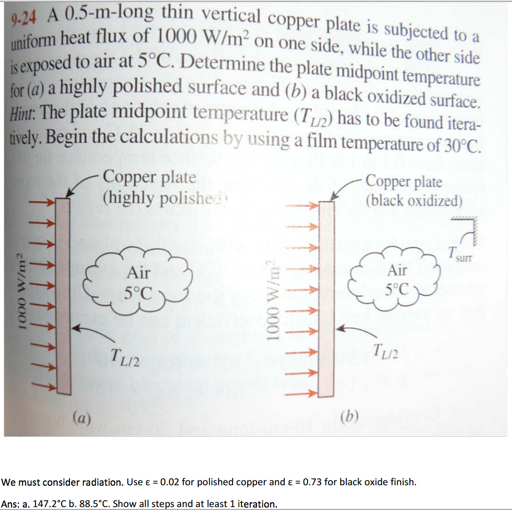 9-24 A 0.5-m-long thin vertical copper plate is subjected to a
uniform heat flux of 1000 W/m² on one side, while the other side
is exposed to air at 5°C. Determine the plate midpoint temperature
onosed to air at 5°C. Determine the plate midpoint temperature
for (a) a highly polished surface and (b) a black oxidized surface.
Hint: The plate midpoint temperature (T,2) has to be found itera-
tively. Begin the calculations by using a film temperature of 30°C.
Copper plate
(highly polishe
Copper plate
(black oxidized)
T
surr
Air
Air
5°C
5°C
TL2
(a)
(b)
We must consider radiation. Use ɛ = 0.02 for polished copper and ɛ = 0.73 for black oxide finish.
Ans: a. 147.2°C b. 88.5°C. Show all steps and at least 1 iteration.
1000 W/m²
1000 W/m2
