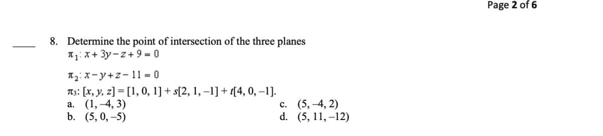 Page 2 of 6
8. Determine the point of intersection of the three planes
T1: X + 3y-z + 9 = 0
ITg: X-y+z- 11 = 0
T3: [x, y, z] = [1, 0, 1] + s[2, 1, –1]+ {[4, 0, –1].
а. (1, 4, 3)
b. (5, 0,–5)
с. (5, 4, 2)
d. (5, 11, –12)
