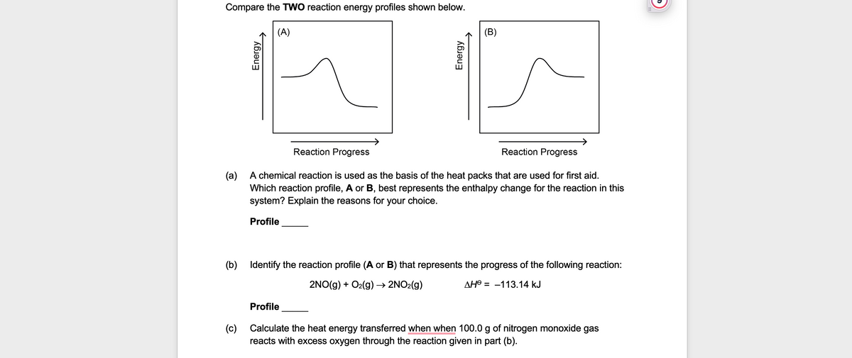 Compare the TWO reaction energy profiles shown below.
(A)
Reaction Progress
Reaction Progress
(a)
A chemical reaction is used as the basis of the heat packs that are used for first aid.
Which reaction profile, A or B, best represents the enthalpy change for the reaction in this
system? Explain the reasons for your choice.
Profile
(b)
Identify the reaction profile (A or B) that represents the progress of the following reaction:
2NO(g) + O₂(g) → 2NO₂(g)
ΔΗΘ = -113.14 kJ
Profile
(c)
Calculate the heat energy transferred when when 100.0 g of nitrogen monoxide gas
reacts with excess oxygen through the reaction given in part (b).
Energy
Energy
(B)