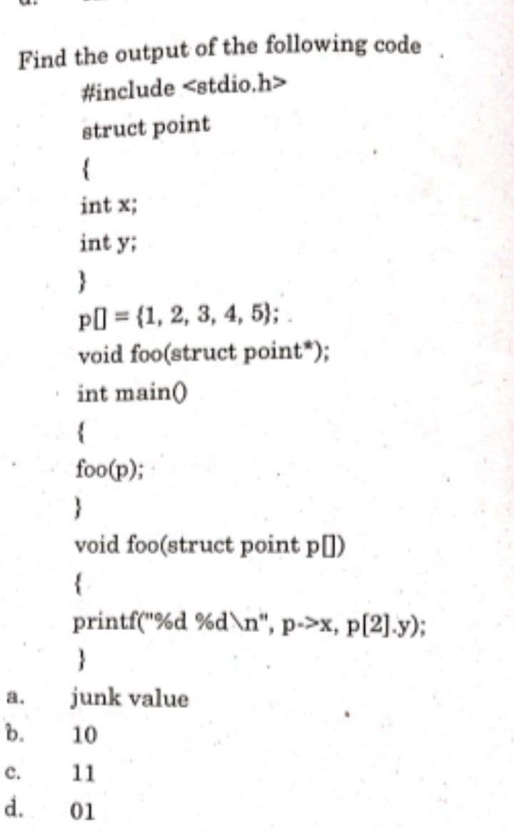 Find the output of the following code
#include <stdio.h>
struct point
int x;
int y;
pl] = {1, 2, 3, 4, 5);
void foo(struct point*);
int main)
foo(p);
void foo(struct point p[])
printf("%d %d\n", p->x, p[2].y);
a.
junk value
b.
10
c.
11
d.
01
