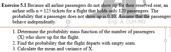 Exercise 5.1 Because all airline passengers do not show up for their reserved seat, an
airline sells n= 125 tickets for a flight that holds only 120 passengers. The
probability that a passenger does not show up is 0.10. Assume that the passengers
behave independently.
Engr. A. CUH-ING
1. Determine the probability mass function of the number of passengers
(X) who show up for the flight.
2. Find the probability that the flight departs with empty seats.
3. Calculate the mean and variance of X.
