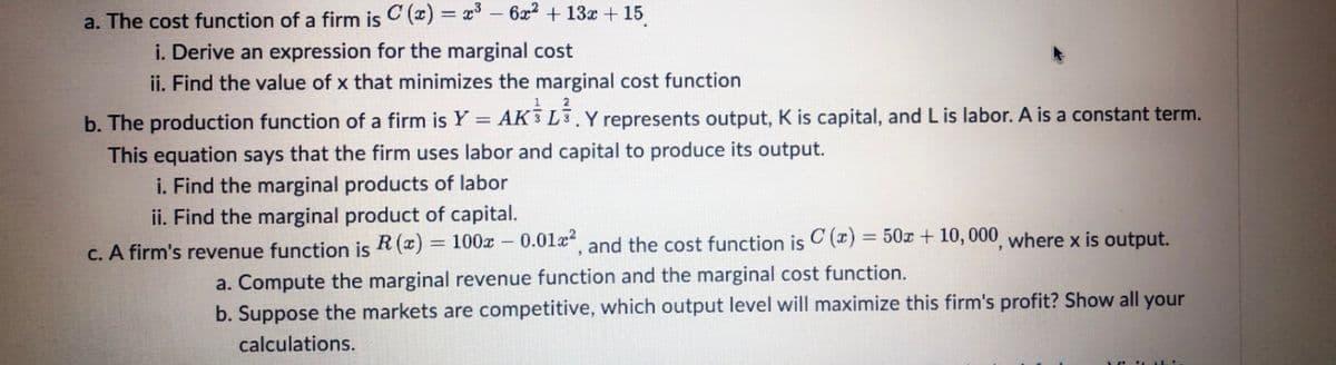 a. The cost function of a firm is C (x) = x – 6x2 + 13x + 15
i. Derive an expression for the marginal cost
ii. Find the value of x that minimizes the marginal cost function
b. The production function of a firm is Y = AK 3 L3.Y represents output, K is capital, and L is labor. A is a constant term.
This equation says that the firm uses labor and capital to produce its output.
i. Find the marginal products of labor
%3D
ii. Find the marginal product of capital.
C. A firm's revenue function is R (x) = 100x – 0.01a, and the cost function is C (x) = 50x + 10, 000, where x is output.
a. Compute the marginal revenue function and the marginal cost function.
b. Suppose the markets are competitive, which output level will maximize this firm's profit? Show all your
calculations.
