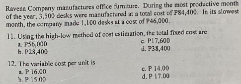 Ravena Company manufactures office furniture. During the most productive month
of the year, 3,500 desks were manufactured at a total cost of P84,400. In its slowest
month, the company made 1,100 desks at a cost of P46,000.
11. Using the high-low method of cost estimation, the total fixed cost are
a. P56,000
b. P28,400
c. P17,600
d. P38,400
12. The variable cost per unit is
a. P 16.00
b. P 15.00
c. P 14.00
d. P 17.00

