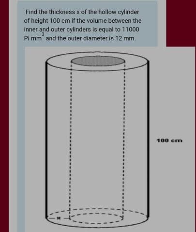 Find the thickness x of the hollow cylinder
of height 100 cm if the volume between the
inner and outer cylinders is egqual to 11000
Pi mm and the outer diameter is 12 mm.
3
%3D
100 cm
%3D
