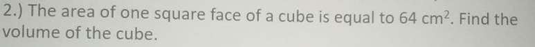 2.) The area of one square face of a cube is equal to 64 cm2. Find the
volume of the cube.
