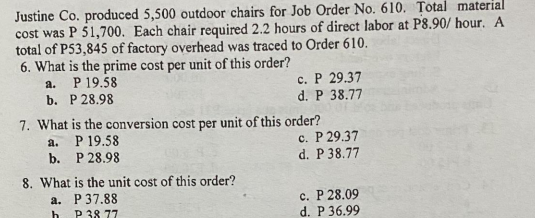 Justine Co. produced 5,500 outdoor chairs for Job Order No. 610. Total material
cost was P 51,700. Each chair required 2.2 hours of direct labor at P8.90/ hour. A
total of P53,845 of factory overhead was traced to Order 610.
6. What is the prime cost per unit of this order?
a. P 19.58
b. P 28.98
c. P 29.37
d. P 38.77
7. What is the conversion cost per unit of this order?
a. P 19.58
b. Р 28.98
c. P 29.37
d. P 38.77
8. What is the unit cost of this order?
а. Р 37.88
P 38 77
c. P 28.09
d. P 36.99
h
