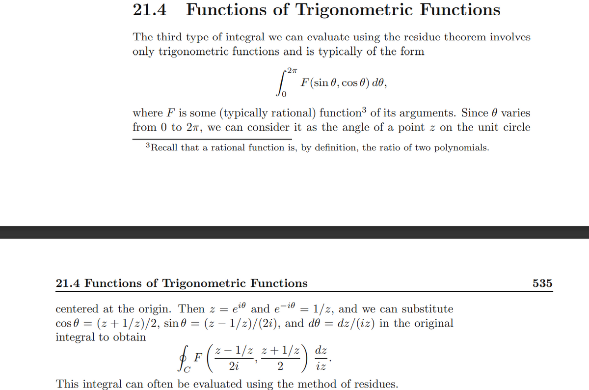 21.4 Functions of Trigonometric Functions
The third typc of integral wc can cvaluate using the residuc theorcm involvcs
only trigonometric functions and is typically of the form
F(sin 0, cos 0) d0,
where F is some (typically rational) function³ of its arguments. Since 0 varies
from 0 to 27, we can consider it as the angle of a point z on the unit circle
3 Recall that a rational function is, by definition, the ratio of two polynomials.
21.4 Functions of Trigonometric Functions
535
centered at the origin. Then z =
eit and e-io = 1/z, and we can substitute
cos 8 = (z + 1/z)/2, sin 0 = (z – 1/2)/(2i), and dO = dz/(iz) in the original
integral to obtain
1/z z +1/z
iz
dz
F
2i
C
This integral can often be evaluated using the method of residues.
