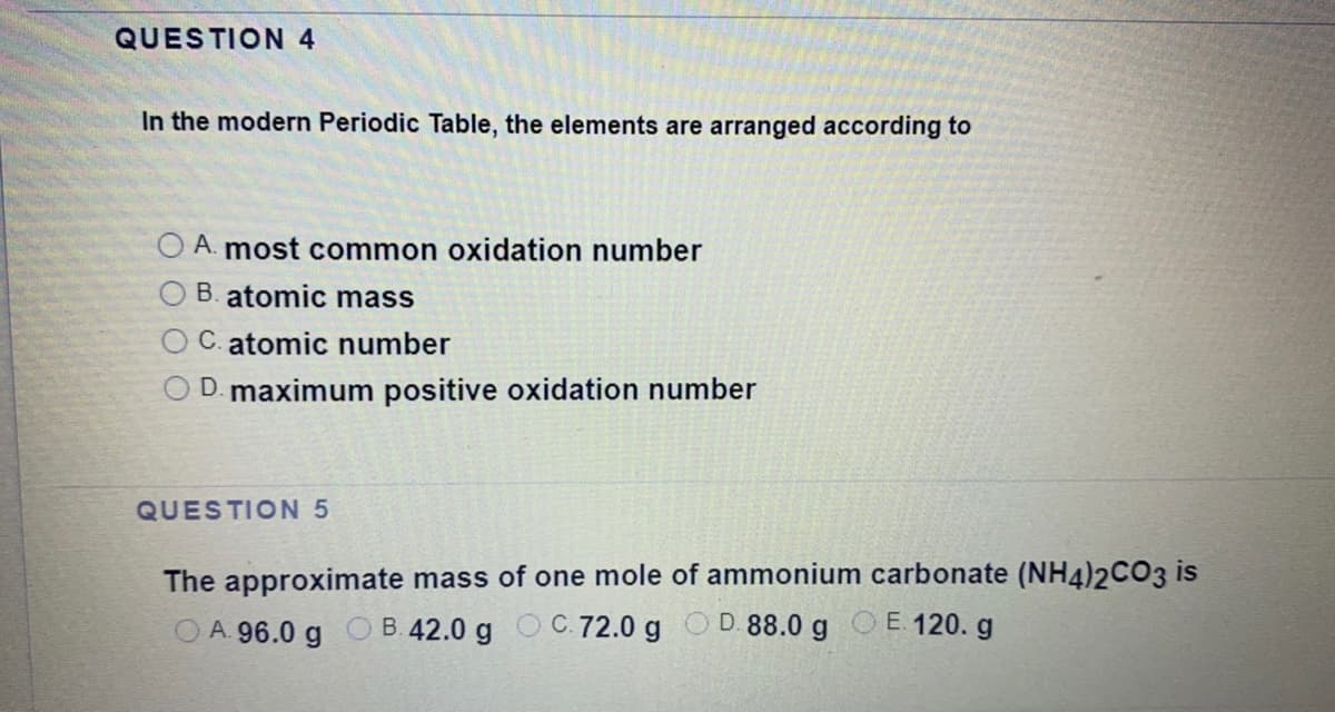 QUESTION 4
In the modern Periodic Table, the elements are arranged according to
A. most common oxidation number
B. atomic mass
C. atomic number
D. maximum positive oxidation number
QUESTION 5
The approximate mass of one mole of ammonium carbonate (NH4)2CO3 is
O A. 96.0 g O B.42.0 g O C.72.0 g O D. 88.0 g OE. 120. g
