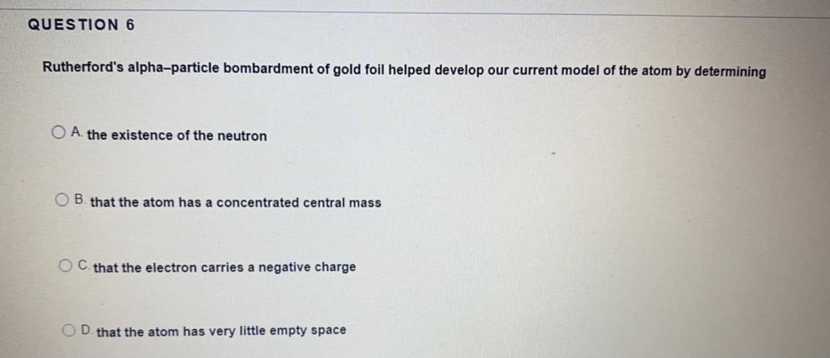 QUESTION6
Rutherford's alpha-particle bombardment of gold foil helped develop our current model of the atom by determining
O A. the existence of the neutron
B. that the atom has a concentrated central mass
C. that the electron carries a negative charge
D. that the atom has very little empty space
