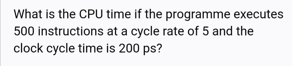 What is the CPU time if the programme executes
500 instructions at a cycle rate of 5 and the
clock cycle time is 200 ps?
