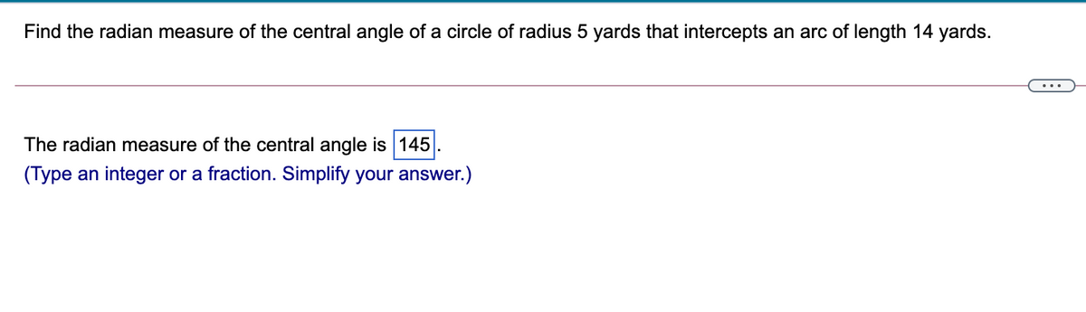 Find the radian measure of the central angle of a circle of radius 5 yards that intercepts an arc of length 14 yards.
The radian measure of the central angle is 145
(Type an integer or a fraction. Simplify your answer.)
