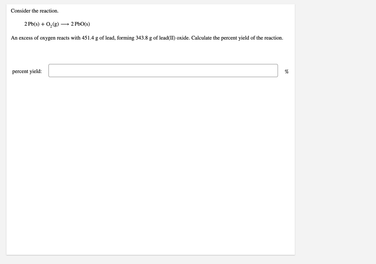 Consider the reaction.
2 Pb(s) + 0,(g)
→ 2 PbO(s)
An excess of oxygen reacts with 451.4 g of lead, forming 343.8 g of lead(II) oxide. Calculate the percent yield of the reaction.
percent yield:
%
