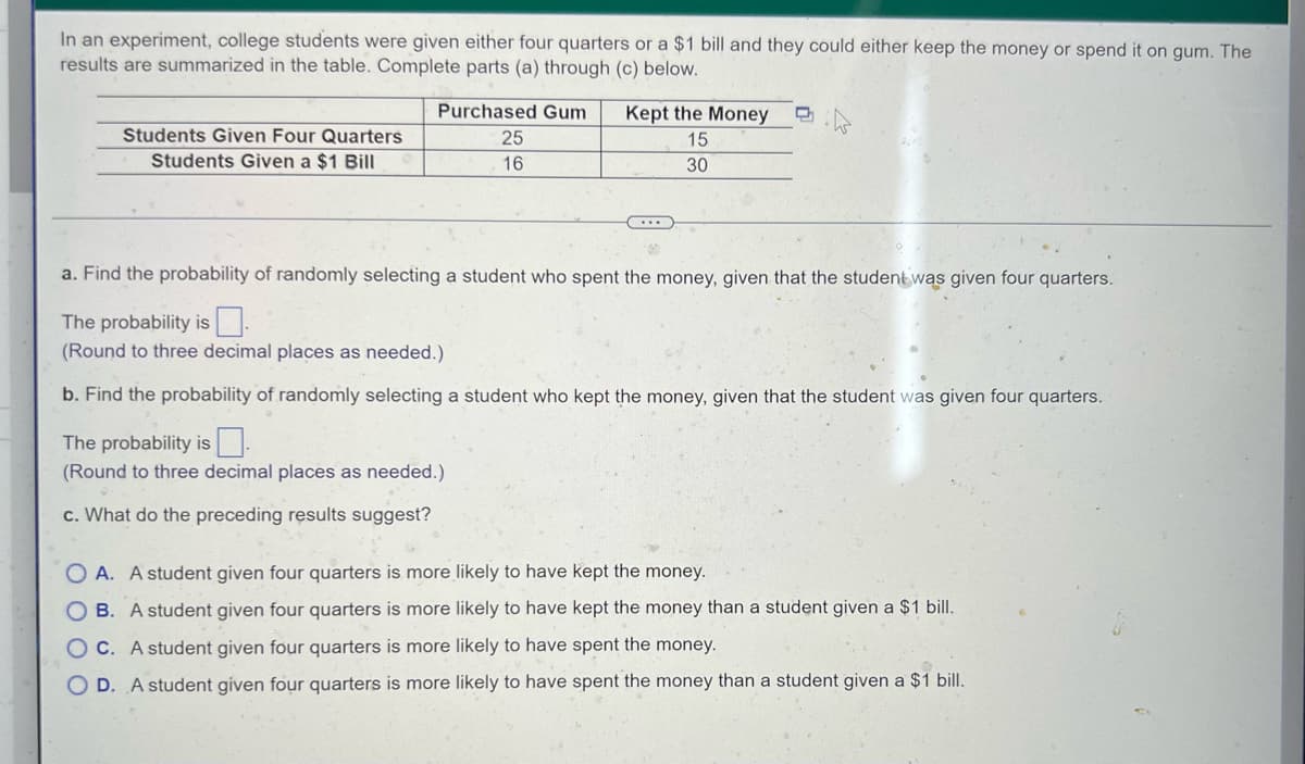 In an experiment, college students were given either four quarters or a $1 bill and they could either keep the money or spend it on gum. The
results are summarized in the table. Complete parts (a) through (c) below.
Purchased Gum
25
16
Kept the Money
15
Students Given Four Quarters
Students Given a $1 Bill
30
a. Find the probability of randomly selecting a student who spent the money, given that the student was given four quarters.
The probability is 0.
(Round to three decimal places as needed.)
b. Find the probability of randomly selecting a student who kept the money, given that the student was given four quarters.
The probability is
(Round to three decimal places as needed.)
c. What do the preceding results suggest?
OA. A student given four quarters is more likely to have kept the money.
OB. A student given four quarters is more likely to have kept the money than a student given a $1 bill.
OC. A student given four quarters is more likely to have spent the money.
OD. A student given four quarters is more likely to have spent the money than a student given a $1 bill.
