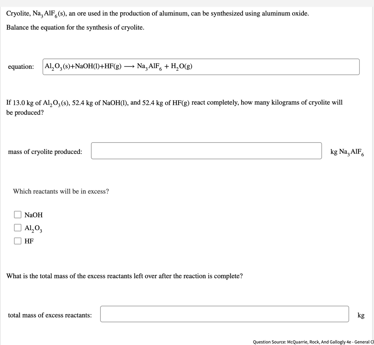 Cryolite, Na, AlF,(s), an ore used in the production of aluminum, can be synthesized using aluminum oxide.
6.
Balance the equation for the synthesis of cryolite.
equation:
Al, 0, (s)+NAOH(1)+HF(g)
Na, AIF, + H,O(g)
If 13.0 kg of Al,0, (s), 52.4 kg of NaOH(1), and 52.4 kg of HF(g) react completely, how many kilograms of cryolite will
be produced?
mass of cryolite produced:
kg Na, AIF,
Which reactants will be in excess?
NaOH
Al,O3
HF
What is the total mass of the excess reactants left over after the reaction is complete?
total mass of excess reactants:
kg
Question Source: McQuarrie, Rock, And Gallogly 4e - General Cl
