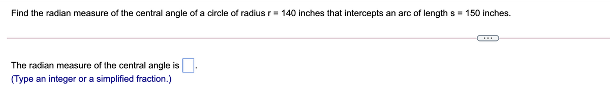 Find the radian measure of the central angle of a circle of radius r = 140 inches that intercepts an arc of length s = 150 inches.
The radian measure of the central angle is
(Type an integer or a simplified fraction.)
