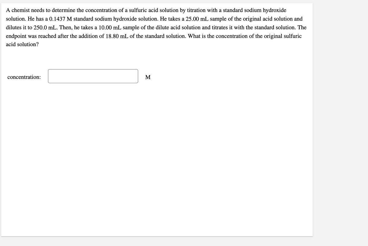 A chemist needs to determine the concentration of a sulfuric acid solution by titration with a standard sodium hydroxide
solution. He has a 0.1437 M standard sodium hydroxide solution. He takes a 25.00 mL sample of the original acid solution and
dilutes it to 250.0 mL. Then, he takes a 10.00 mL sample of the dilute acid solution and titrates it with the standard solution. The
endpoint was reached after the addition of 18.80 mL of the standard solution. What is the concentration of the original sulfuric
acid solution?
concentration:
M
