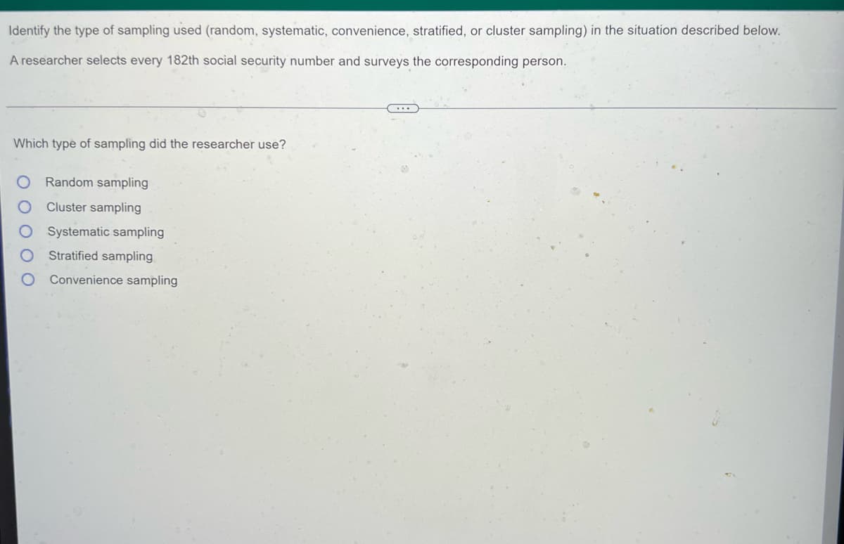 Identify the type of sampling used (random, systematic, convenience, stratified, or cluster sampling) in the situation described below.
A researcher selects every 182th social security number and surveys the corresponding person.
Which type of sampling did the researcher use?
Random sampling
Cluster sampling
Systematic sampling
Stratified sampling
Convenience sampling
O O