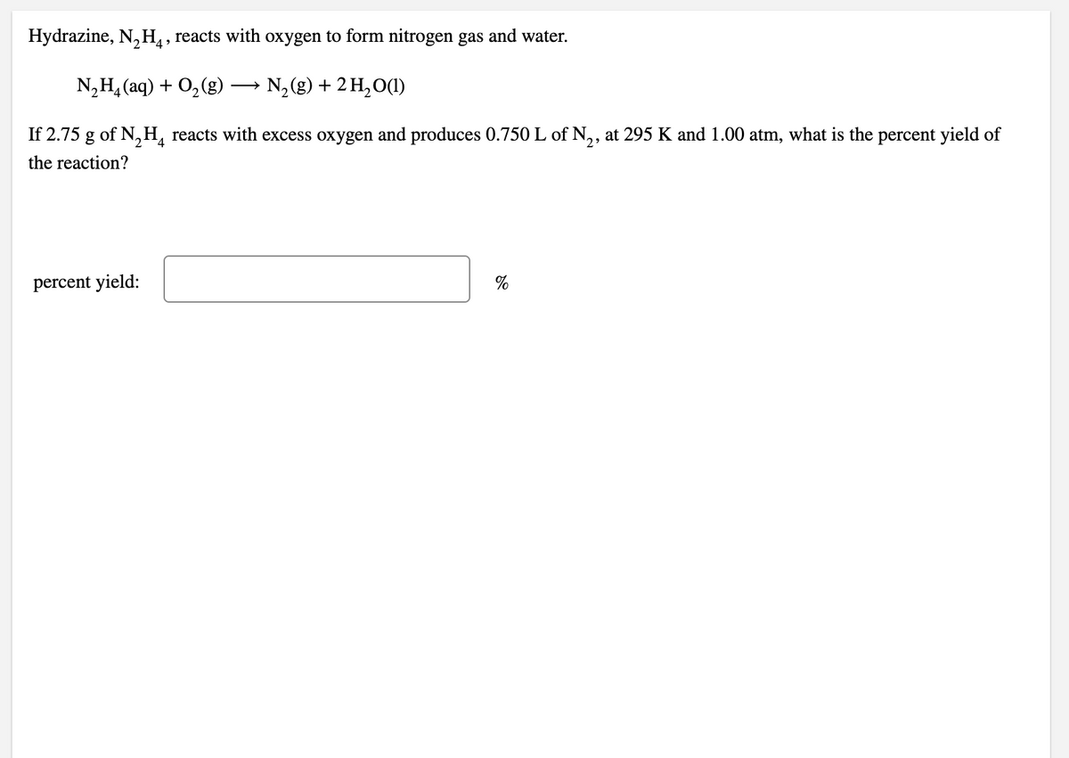 Hydrazine, N, H,, reacts with oxygen to form nitrogen gas and water.
N,H, (aq) + O,(g)
N, (g) + 2 H,O(1)
If 2.75 g of N, H, reacts with excess oxygen and produces 0.750 L of N,, at 295 K and 1.00 atm, what is the percent yield of
the reaction?
percent yield:
%
