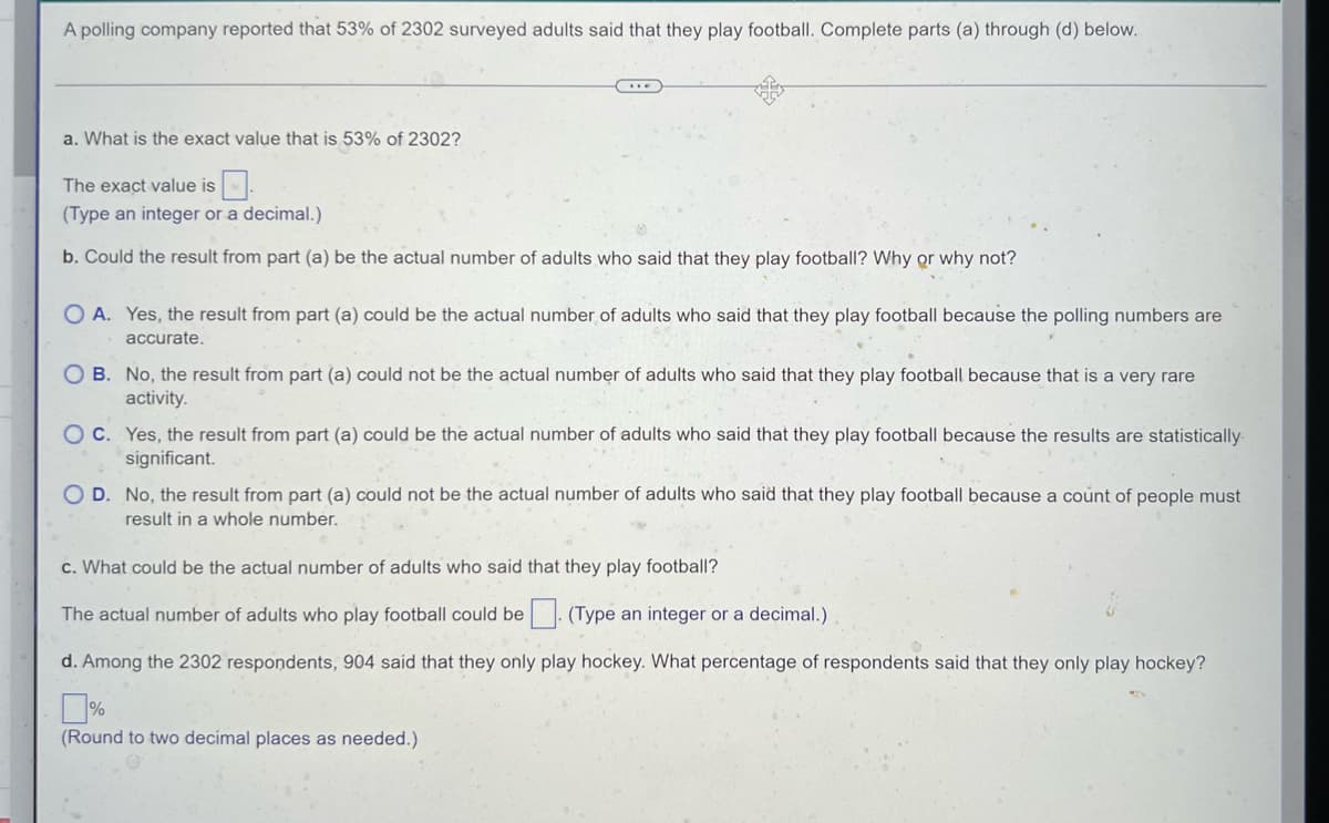 A polling company reported that 53% of 2302 surveyed adults said that they play football. Complete parts (a) through (d) below.
a. What is the exact value that is 53% of 2302?
The exact value is
(Type an integer or a decimal.)
b. Could the result from part (a) be the actual number of adults who said that they play football? Why or why not?
OA. Yes, the result from part (a) could be the actual number of adults who said that they play football because the polling numbers are
accurate.
OB. No, the result from part (a) could not be the actual number of adults who said that they play football because that is a very rare
activity.
OC. Yes, the result from part (a) could be the actual number of adults who said that they play football because the results are statistically.
significant.
O D. No, the result from part (a) could not be the actual number of adults who said that they play football because a count of people must
result in a whole number.
c. What could be the actual number of adults who said that they play football?
The actual number of adults who play football could be. (Type an integer or a decimal.)
d. Among the 2302 respondents, 904 said that they only play hockey. What percentage of respondents said that they only play hockey?
(Round to two decimal places as needed.)