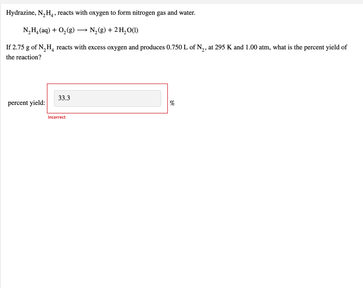 Hydrazine, N, H, reacts with oxygen to form nitrogen gas and water.
N,H, (aq) + 0,(g)
N,(g) + 2 H,O(1)
If 2.75 g of N,H, reacts with excess oxygen and produces 0.750 L of N,, at 295 K and 1.00 atm, what is the percent yield of
the reaction?
33.3
percent yield:
Incorrect
