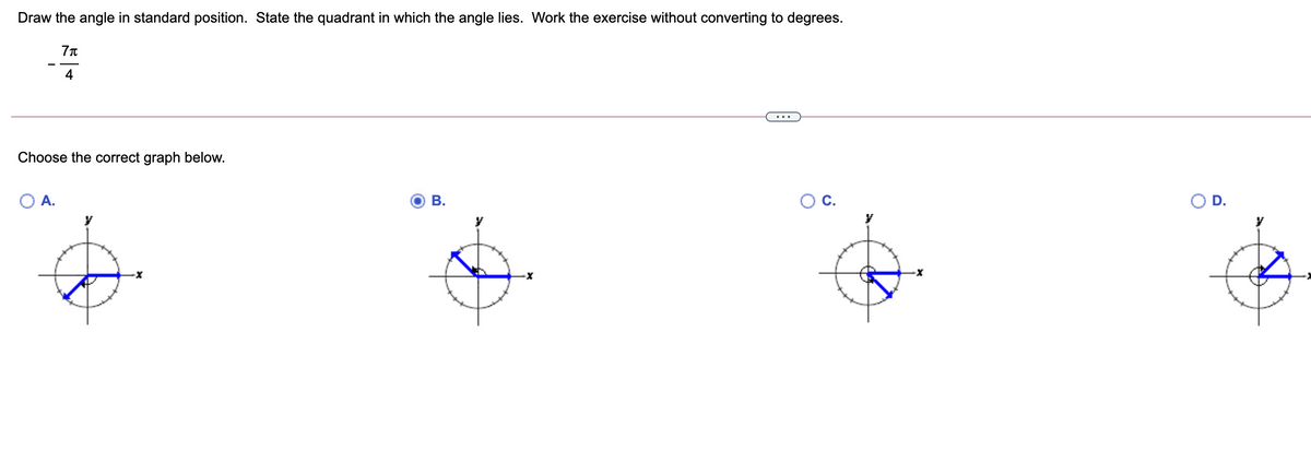 Draw the angle in standard position. State the quadrant in which the angle lies. Work the exercise without converting to degrees.
4
...
Choose the correct graph below.
A.
В.
OC.
D.
y
y
y
