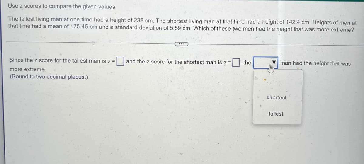 Use z scores to compare the given values.
The tallest living man at one time had a height of 238 cm. The shortest living man at that time had a height of 142.4 cm. Heights of men at
that time had a mean of 175.45 cm and a standard deviation of 5.59 cm. Which of these two men had the height that was more extreme?
...
Since the z score for the tallest man is z =
0 and the z score for the shortest man is z =
the
man had the height that was
Im-
more extreme.
(Round to two decimal places.)
shortest
tallest