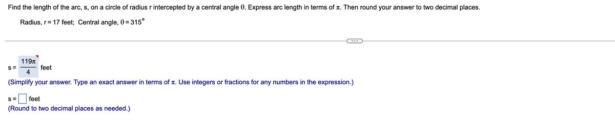 Find the length of the arc, s, on a circle of radius r intercepted by a central angle 0. Express arc length in terms of r. Then round your answer to two decimal places.
Radius, r= 17 feet; Central angle, 0 = 315°
...
119T
feet
4
S=
(Simplify your answer. Type an exact answer in terms of T. Use integers or fractions for any numbers in the expression.)
S =
feet
(Round to two decimal places as needed.)
