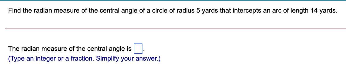 Find the radian measure of the central angle of a circle of radius 5 yards that intercepts an arc of length 14 yards.
The radian measure of the central angle is
(Type an integer or a fraction. Simplify your answer.)
