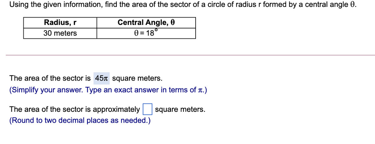 Using the given information, find the area of the sector of a circle of radiusr formed by a central angle 0.
Radius, r
Central Angle, 0
30 meters
0 = 18°
The area of the sector is 45 square meters.
(Simplify your answer. Type an exact answer in terms of T.)
The area of the sector is approximately
square meters.
(Round to two decimal places as needed.)
