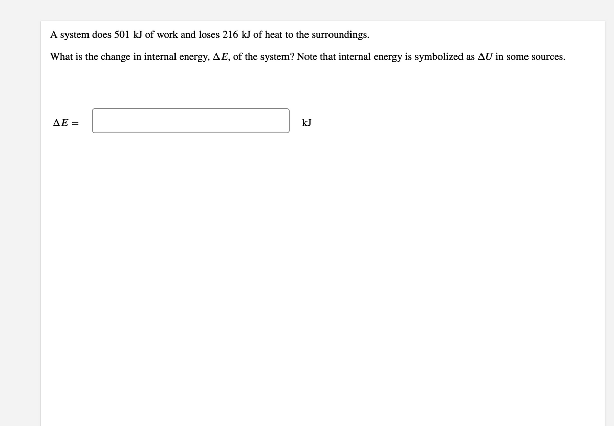 A system does 501 kJ of work and loses 216 kJ of heat to the surroundings.
What is the change in internal energy, AE, of the system? Note that internal energy is symbolized as AU in some sources.
AE =
kJ
