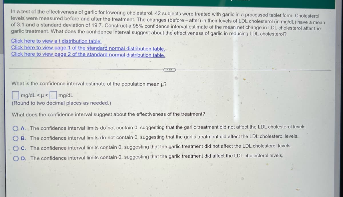 In a test of the effectiveness of garlic for lowering cholesterol, 42 subjects were treated with garlic in a processed tablet form. Cholesterol
levels were measured before and after the treatment. The changes (before-after) in their levels of LDL cholesterol (in mg/dL) have a mean
of 3.1 and a standard deviation of 19.7. Construct a 95% confidence interval estimate of the mean net change in LDL cholesterol after the
garlic treatment. What does the confidence interval suggest about the effectiveness of garlic in reducing LDL cholesterol?
Click here to view a t distribution table.
Click here to view page 1 of the standard normal distribution table.
Click here to view page 2 of the standard normal distribution table.
C
What is the confidence interval estimate of the population mean μ?
mg/dL <μ< mg/dL
(Round to two decimal places as needed.)
What does the confidence interval suggest about the effectiveness of the treatment?
OA. The confidence interval limits do not contain 0, suggesting that the garlic treatment did not affect the LDL cholesterol levels.
OB. The confidence interval limits do not contain 0, suggesting that the garlic treatment did affect the LDL cholesterol levels.
OC. The confidence interval limits contain 0, suggesting that the garlic treatment did not affect the LDL cholesterol levels.
OD. The confidence interval limits contain 0, suggesting that the garlic treatment did affect the LDL cholesterol levels.