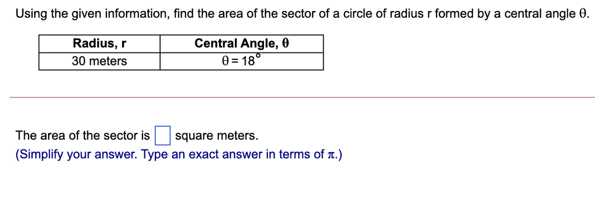 Using the given information, find the area of the sector of a circle of radius r formed by a central angle 0.
Radius, r
Central Angle, 0
30 meters
0 = 18°
The area of the sector is
square meters.
(Simplify your answer. Type an exact answer in terms of T.)
