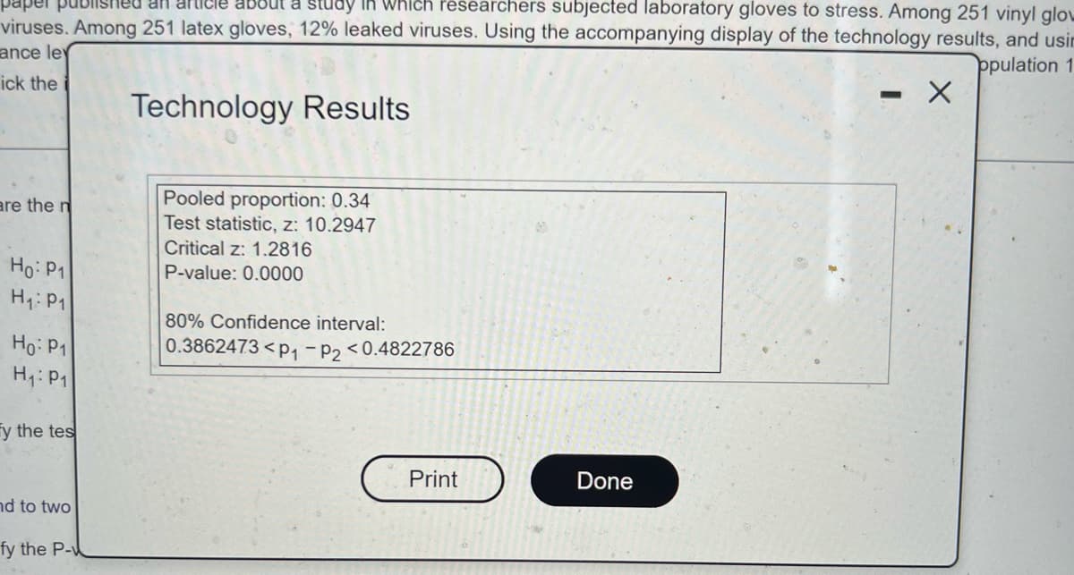 paper published an article about a study in which researchers subjected laboratory gloves to stress. Among 251 vinyl glow
viruses. Among 251 latex gloves, 12% leaked viruses. Using the accompanying display of the technology results, and usin
ance ley
opulation 1
- X
ick the
Technology Results
Pooled proportion: 0.34
are the n
Test statistic, z: 10.2947
Critical z: 1.2816
Ho: P1
P-value: 0.0000
H₁: P1
80% Confidence interval:
Ho: P1
0.3862473 <P₁-P2<0.4822786
H₁: P1
fy the tes
Print
nd to two
fy the P-
Done