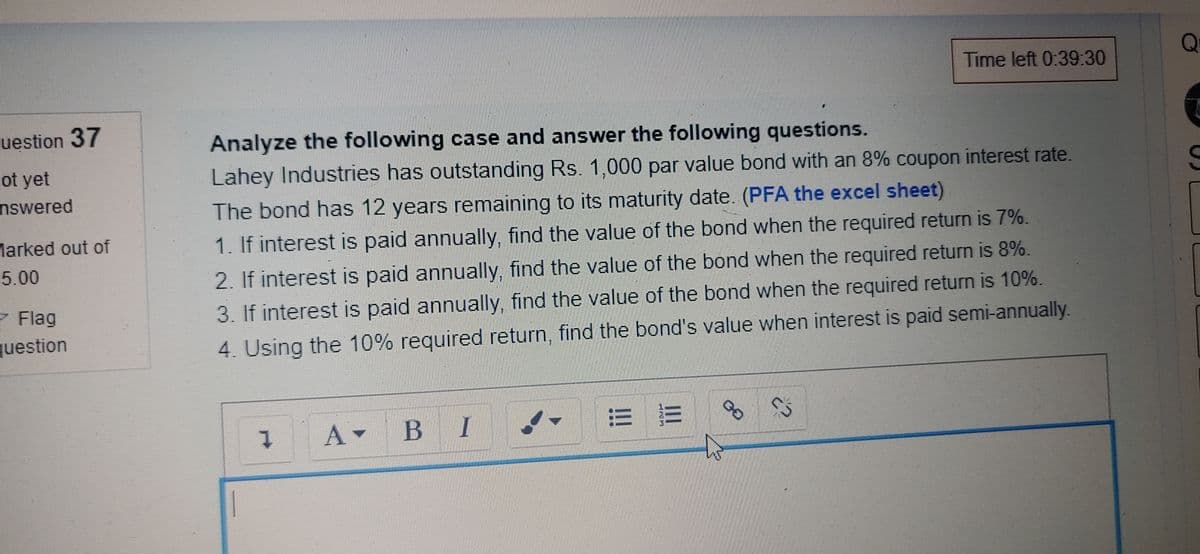 Q
Time left 0:39:30
uestion 37
Analyze the following case and answer the following questions.
Lahey Industries has outstanding Rs. 1,000 par value bond with an 8% coupon interest rate.
ot yet
nswered
The bond has 12 years remaining to its maturity date. (PFA the excel sheet)
1. If interest is paid annually, find the value of the bond when the required return is 7%.
Marked out of
2. If interest is paid annually, find the value of the bond when the required return is 8%.
3. If interest is paid annually, find the value of the bond when the required return is 10%.
5.00
- Flag
question
4. Using the 10% required return, find the bond's value when interest is paid semi-annually.
A-
B I
