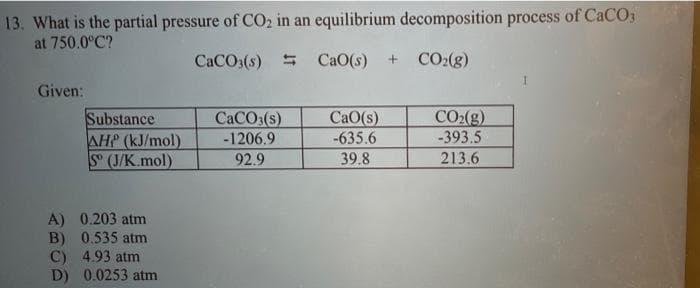 13. What is the partial pressure of CO2 in an equilibrium decomposition process of CaCO
at 750.0°C?
CaCO3(s) =
CaO(s)
CO:(8)
Given:
Substance
AHP (kJ/mol)
S (J/K.mol)
CACO3(s)
-1206.9
CaO(s)
-635.6
CO2(g)
-393.5
92.9
39.8
213.6
A) 0.203 atm
B) 0.535 atm
C) 4.93 atm
D) 0.0253 atm
