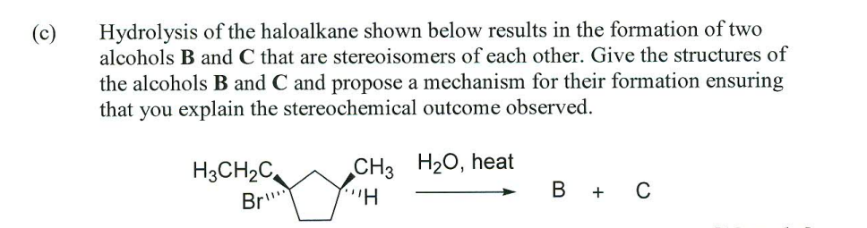 (c)
Hydrolysis of the haloalkane shown below results in the formation of two
alcohols B and C that are stereoisomers of each other. Give the structures of
the alcohols B and C and propose a mechanism for their formation ensuring
that you explain the stereochemical outcome observed.
H3CH2C
CH3 H20, heat
Br
H.
B + C
