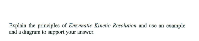Explain the principles of Enzymatic Kinetic Resolution and use an example
and a diagram to support your answer.
