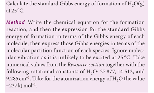 Calculate the standard Gibbs energy of formation of H,O(g)
at 25 °C.
Method Write the chemical equation for the formation
reaction, and then the expression for the standard Gibbs
energy of formation in terms of the Gibbs energy of each
molecule; then express those Gibbs energies in terms of the
molecular partition function of each species. Ignore molec-
ular vibration as it is unlikely to be excited at 25 °C. Take
numerical values from the Resource section together with the
following rotational constants of H,O: 27.877, 14.512, and
9.285 cm-1, Take for the atomization energy of H,O the value
-237 kJ mol-'.
