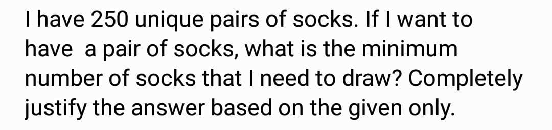 I have 250 unique pairs of socks. If I want to
have a pair of socks, what is the minimum
number of socks that I need to draw? Completely
justify the answer based on the given only.
