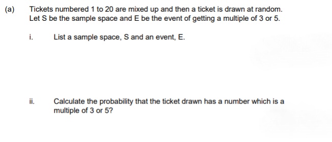 (a)
Tickets numbered 1 to 20 are mixed up and then a ticket is drawn at random.
Let S be the sample space and E be the event of getting a multiple of 3 or 5.
i.
List a sample space, S and an event, E.
ii.
Calculate the probability that the ticket drawn has a number which is a
multiple of 3 or 5?
