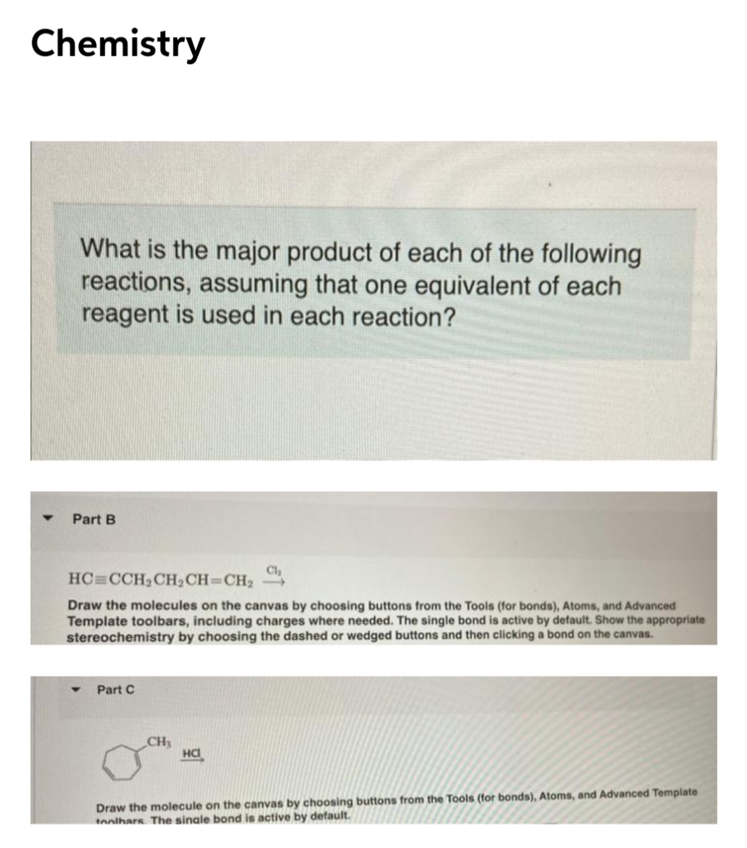 Chemistry
What is the major product of each of the following
reactions, assuming that one equivalent of each
reagent is used in each reaction?
Part B
Cl,
HC=CCH2CH2CH=CH2
Draw the molecules on the canvas by choosing buttons from the Tools (for bonds), Atoms, and Advanced
Template toolbars, including charges where needed. The single bond is active by default. Show the appropriate
stereochemistry by choosing the dashed or wedged buttons and then clicking a bond on the canvas.
Part C
CH3
Draw the molecule on the canvas by choosing buttons from the Tools (for bonds), Atoms, and Advanced Template
tnolhars The single bond is active by default.
