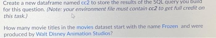 Create a new dataframe named cc2 to store the results of the SQL query you build
for this question. (Note: your environment file must contain cc2 to get full credit on
this task.)
How many movie titles in the movies dataset start with the name Frozen and were
produced by Walt Disney Animation Studios?
