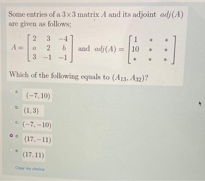 Some entries of a 3x3 matrix A and its adjoint adj(A)
are given as follows;
3
-4
1
A =
2
9.
and adj(A) = | 10
*
a
3 -1
-1
*
*
Which of the following equals to (A13, A32)?
a.
(-7, 10)
b.
(1,3)
O c.
(-7, –10)
od.
(17, –11)
е.
(17, 11)
Clear my choice
