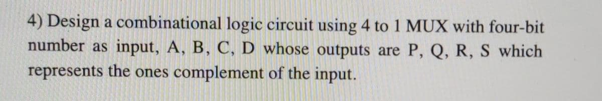 4) Design a combinational logic circuit using 4 to 1 MUX with four-bit
number as input, A, B, C, D whose outputs are P, Q, R, S which
represents the ones complement of the input.
