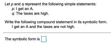 Let p and q represent the following simple statements:
p:I get an A.
q: The taxes are high.
Write the following compound statement in its symbolic form.
I get an A and the taxes are not high.
The symbolic form is
