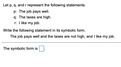 Let p, q, and r represent the following statements.
p: The job pays well.
q: The taxes are high.
r: I like my job.
Write the following statement in its symbolic form.
The job pays well and the taxes are not high, and I like my job.
The symbolic form is
