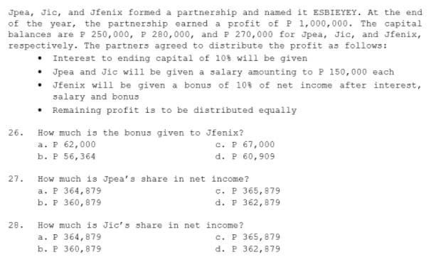 Jpea, Jic, and Jfenix formed a partnership and named it ESBIEYEY. At the end
of the year, the partnership earned a profit of P 1,000,000. The capital
balances areP 250,000, P 280,000, and P 270,000 for Jpea, Jic, and Jfenix,
respectively. The partners agreed to distribute the profit as follows:
• Interest to ending capital of 10% will be given
Jpea and Jic will be given a salary amounting to P 150,000 each
Jfenix will be given a bonus of 10% of net income after interest,
salary and bonus
• Remaining profit is to be distributed equally
26.
How much is the bonus given to Jfenix?
c. P 67,000
d. P 60,909
а. р 62,000
b. Р 56, 364
27.
How much is Jpea's share in net income?
a. P 364,879
b. P 360,879
c. P 365, 879
d. P 362,879
28.
How much is Jic's share in net income?
a. P 364,879
b. P 360,879
c. P 365,879
d. P 362,879

