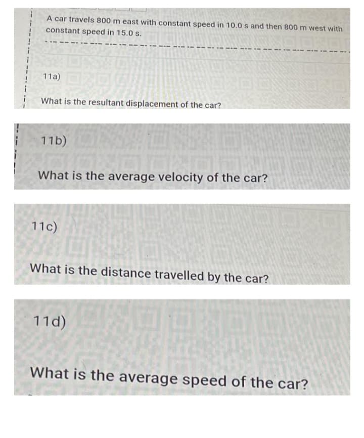 A car travels 800 m east with constant speed in 10.0 s and then 800 m west with
constant speed in 15.0 s.
1020
11a)
What is the resultant displacement of the car?
11b)
What is the average velocity of the car?
11c)
What is the distance travelled by the car?
11d)
What is the average speed of the car?