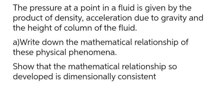 The pressure at a point in a fluid is given by the
product of density, acceleration due to gravity and
the height of column of the fluid.
a)Write down the mathematical relationship of
these physical phenomena.
Show that the mathematical relationship so
developed is dimensionally consistent
